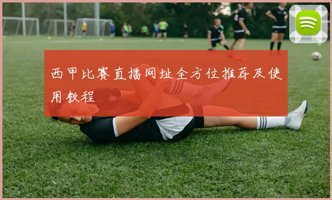 西甲比赛直播网址全方位推荐及使用教程